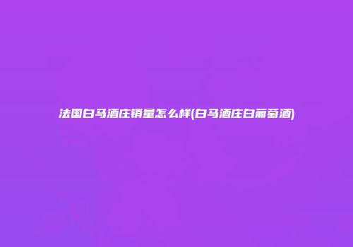 法国白马酒庄销量怎么样(白马酒庄白葡萄酒)