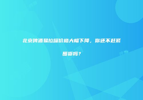 北京啤酒易拉罐价格大幅下降，你还不赶紧囤货吗？