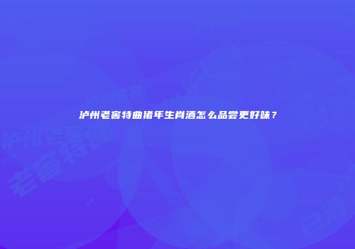 泸州老窖特曲猪年生肖酒怎么品尝更好味？