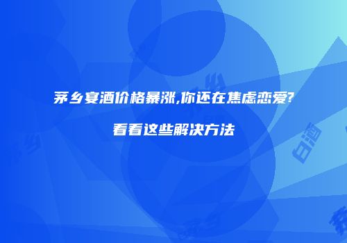 茅乡宴酒价格暴涨,你还在焦虑恋爱?看看这些解决方法