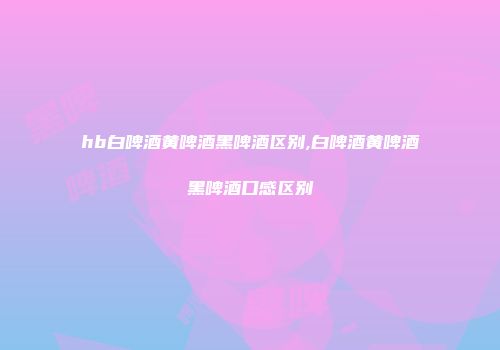 hb白啤酒黄啤酒黑啤酒区别,白啤酒黄啤酒黑啤酒口感区别