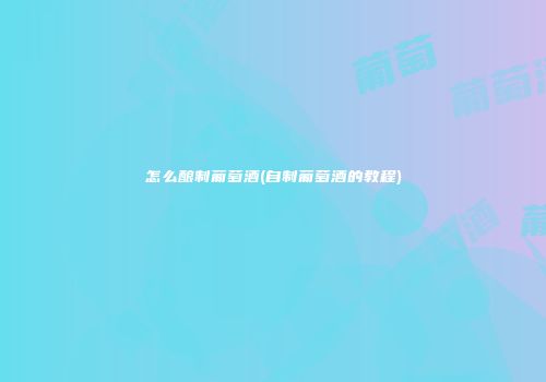 怎么酿制葡萄酒(自制葡萄酒的教程)