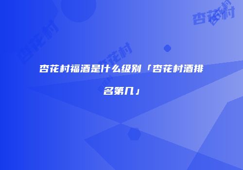 杏花村福酒是什么级别「杏花村酒排名第几」