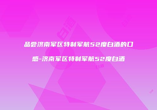品尝济南军区特制军航52度白酒的口感-济南军区特制军航52度白酒