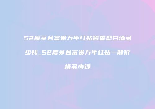 52度茅台富贵万年红钻酱香型白酒多少钱_52度茅台富贵万年红钻一般价格多少钱