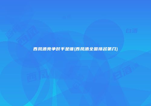 西凤酒竞争对手是谁(西凤酒全国排名第几)