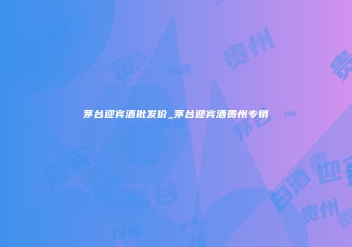 茅台迎宾酒批发价_茅台迎宾酒贵州专销