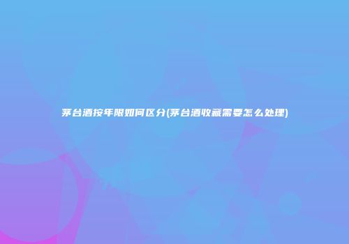 茅台酒按年限如何区分(茅台酒收藏需要怎么处理)