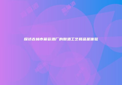 探访吉林市葡萄酒厂的酿酒工艺和品鉴体验