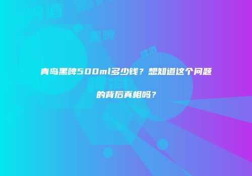 青岛黑啤500ml多少钱？想知道这个问题的背后真相吗？