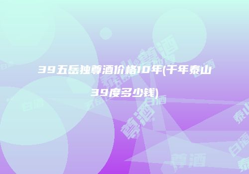 39五岳独尊酒价格10年(千年泰山39度多少钱)