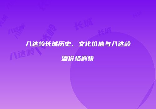 八达岭长城历史、文化价值与八达岭酒价格解析