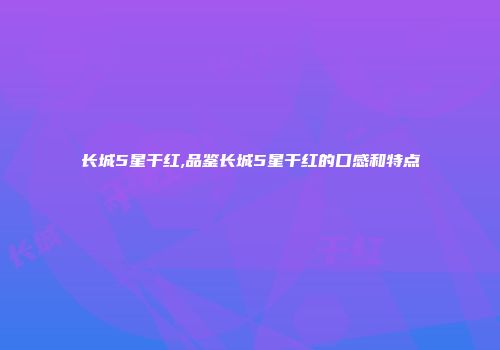 长城5星干红,品鉴长城5星干红的口感和特点
