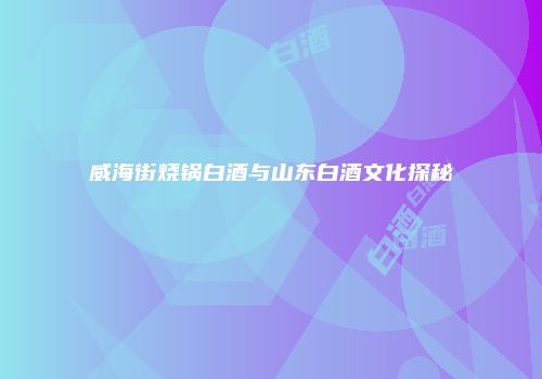 威海街烧锅白酒与山东白酒文化探秘