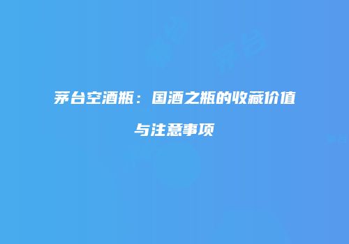 茅台空酒瓶：国酒之瓶的收藏价值与注意事项