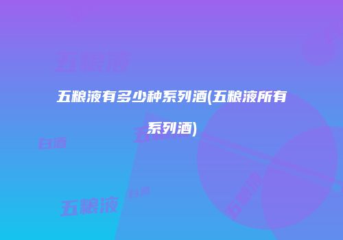 五粮液有多少种系列酒(五粮液所有系列酒)