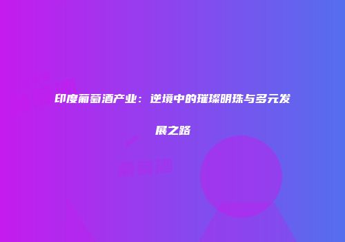 印度葡萄酒产业：逆境中的璀璨明珠与多元发展之路