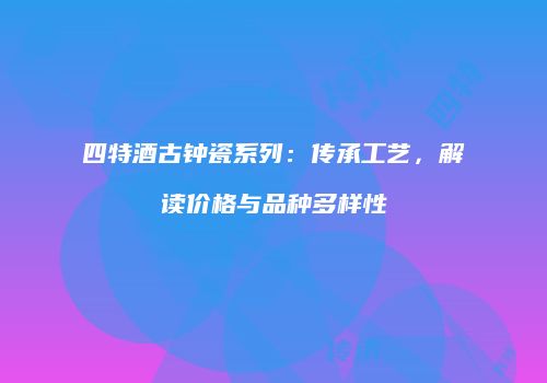 四特酒古钟瓷系列：传承工艺，解读价格与品种多样性
