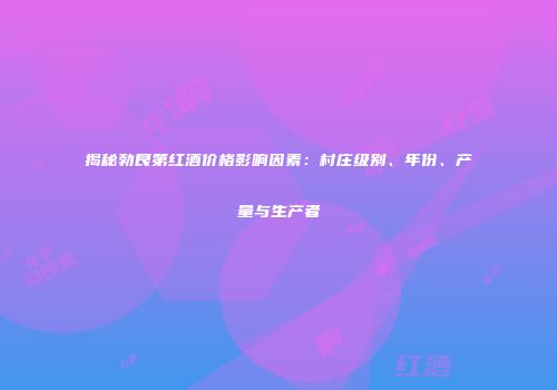 揭秘勃艮第红酒价格影响因素：村庄级别、年份、产量与生产者