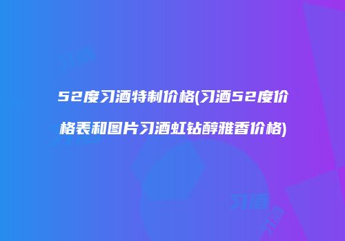 52度习酒特制价格(习酒52度价格表和图片习酒虹钻醇雅香价格)