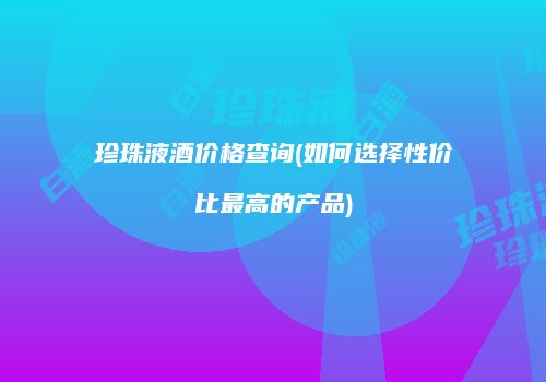珍珠液酒价格查询(如何选择性价比最高的产品)