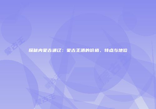 探秘内蒙古通辽：蒙古王酒的价格、特点与地位
