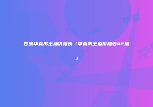 甘肃华夏禹王酒价格表「华夏禹王酒价格表42度」