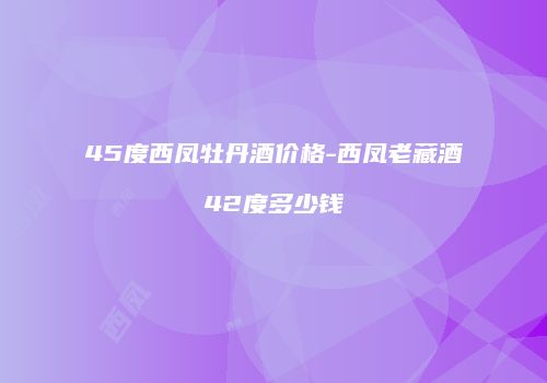 45度西凤牡丹酒价格-西凤老藏酒42度多少钱
