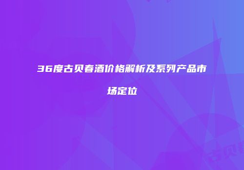 36度古贝春酒价格解析及系列产品市场定位