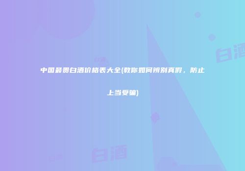 中国最贵白酒价格表大全(教你如何辨别真假，防止上当受骗)
