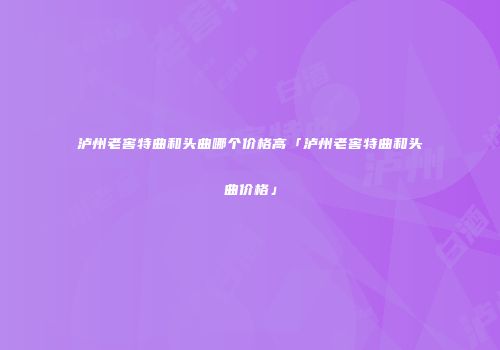 泸州老窖特曲和头曲哪个价格高「泸州老窖特曲和头曲价格」