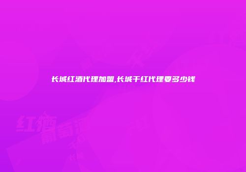 长城红酒代理加盟,长城干红代理要多少钱