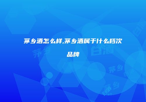 茅乡酒怎么样,茅乡酒属于什么档次品牌