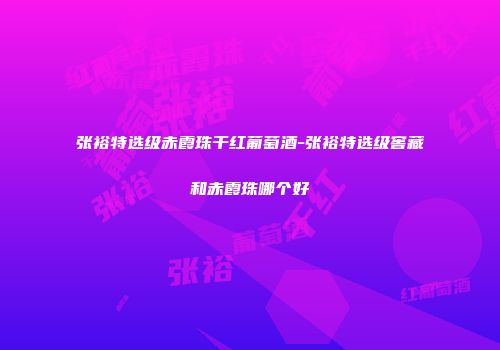 张裕特选级赤霞珠干红葡萄酒-张裕特选级窖藏和赤霞珠哪个好