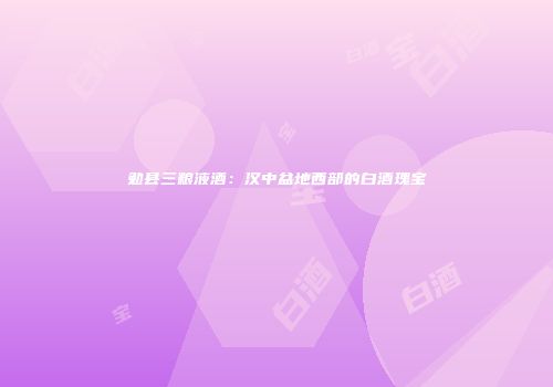勉县三粮液酒：汉中盆地西部的白酒瑰宝