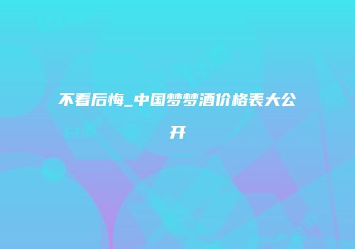 不看后悔_中国梦梦酒价格表大公开