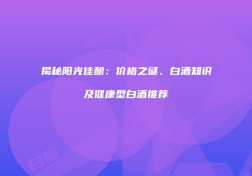 揭秘阳光佳酿：价格之谜、白酒知识及健康型白酒推荐
