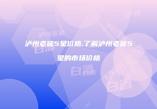泸州老窖5星价格,了解泸州老窖5星的市场价格