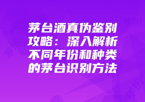茅台酒真伪鉴别攻略：深入解析不同年份和种类的茅台识别方法