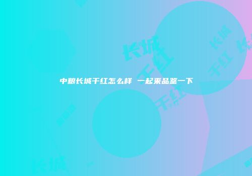 中粮长城干红怎么样 一起来品鉴一下