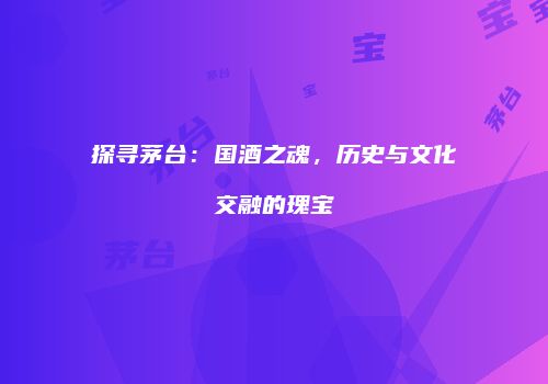 探寻茅台：国酒之魂，历史与文化交融的瑰宝