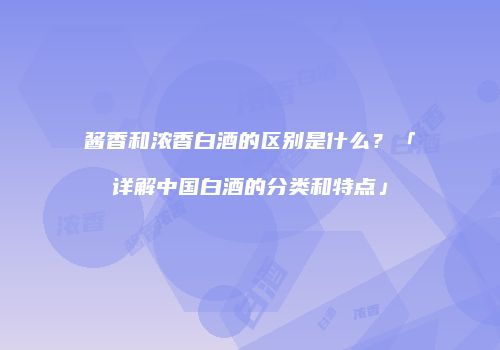 酱香和浓香白酒的区别是什么？「详解中国白酒的分类和特点」