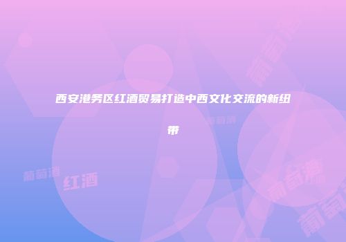 西安港务区红酒贸易打造中西文化交流的新纽带