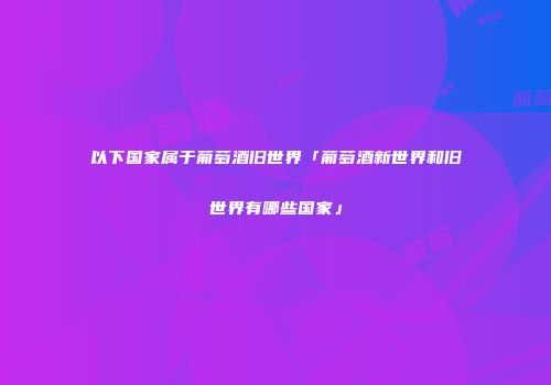 以下国家属于葡萄酒旧世界「葡萄酒新世界和旧世界有哪些国家」