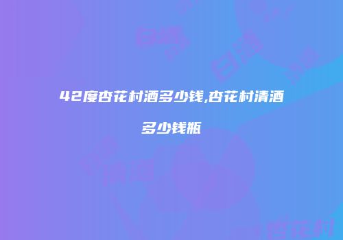 42度杏花村酒多少钱,杏花村清酒多少钱瓶