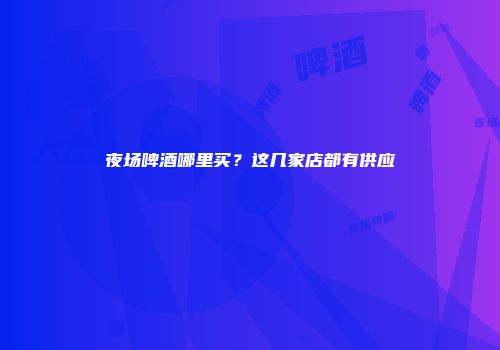 夜场啤酒哪里买？这几家店都有供应