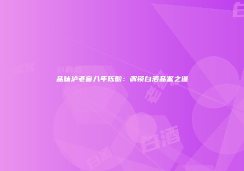 品味泸老窖八年陈酿：解锁白酒品鉴之道