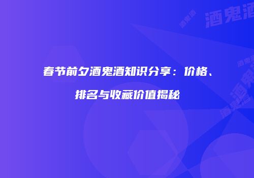 春节前夕酒鬼酒知识分享：价格、排名与收藏价值揭秘