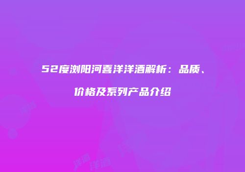 52度浏阳河喜洋洋酒解析：品质、价格及系列产品介绍