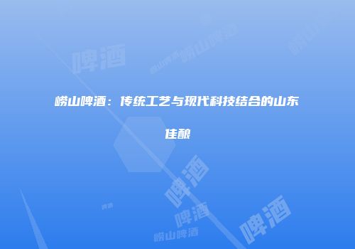 崂山啤酒：传统工艺与现代科技结合的山东佳酿